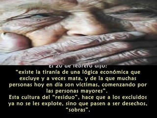 El 20 de febrero dijo:
“existe la tiranía de una lógica económica que
excluye y a veces mata, y de la que muchas
personas hoy en día son víctimas, comenzando por
las personas mayores”.
Esta cultura del “residuo”, hace que a los excluidos
ya no se les explote, sino que pasen a ser desechos,
“sobras”.

 