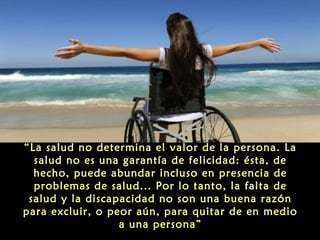 “La salud no determina el valor de la persona. La
salud no es una garantía de felicidad: ésta, de
hecho, puede abundar incluso en presencia de
problemas de salud... Por lo tanto, la falta de
salud y la discapacidad no son una buena razón
para excluir, o peor aún, para quitar de en medio
a una persona”

 