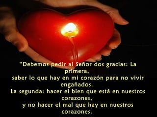 “Debemos pedir al Señor dos gracias: La
primera,
saber lo que hay en mi corazón para no vivir
engañados.
La segunda: hacer el bien que está en nuestros
corazones,
y no hacer el mal que hay en nuestros
corazones.

 