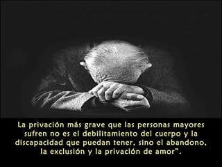 La privación más grave que las personas mayores
sufren no es el debilitamiento del cuerpo y la
discapacidad que puedan tener, sino el abandono,
la exclusión y la privación de amor”.

 