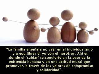 “La familia enseña a no caer en el individualismo
y a equilibrar el yo con el nosotros. Ahí es
donde el ‘cuidar’ se convierte en la base de la
existencia humana y en una actitud moral que
promover, a través de los valores de compromiso
y solidaridad”.

 