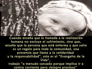 Cuando enseña que la llamada a la realización
humana no excluye el sufrimiento, sino que,
enseña que la persona que está enferma y que sufre
es un regalo para toda la comunidad, una
presencia que llama a la solidaridad
y la responsabilidad”, este es el “Evangelio de la
Vida”,
trabajo “a menudo cansado porque implica ir a
contra corriente pero siempre precioso”

 