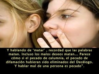 Y hablando de ‘matar’ , recordad que las palabras
matan. Incluso los malos deseos matan... Parece
cómo si el pecado de calumnia, el pecado de
difamación hubieran sido eliminados del Decálogo.
Y hablar mal de una persona es pecado”.

 