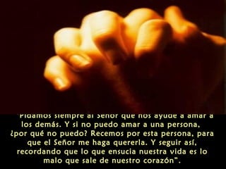 "Pidamos siempre al Señor que nos ayude a amar a
los demás. Y si no puedo amar a una persona,
¿por qué no puedo? Recemos por esta persona, para
que el Señor me haga quererla. Y seguir así,
recordando que lo que ensucia nuestra vida es lo
malo que sale de nuestro corazón”.

 