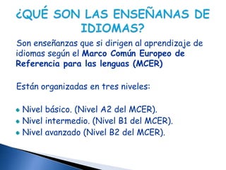 Son enseñanzas que si dirigen al aprendizaje de
idiomas según el Marco Común Europeo de
Referencia para las lenguas (MCER)

Están organizadas en tres niveles:

 Nivel básico. (Nivel A2 del MCER).
 Nivel intermedio. (Nivel B1 del MCER).
 Nivel avanzado (Nivel B2 del MCER).
 