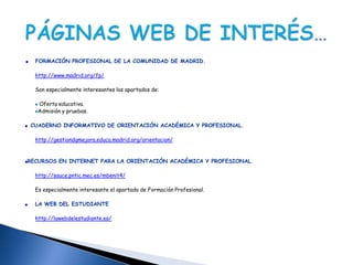 FORMACIÓN PROFESIONAL DE LA COMUNIDAD DE MADRID.

  http://www.madrid.org/fp/

  Son especialmente interesantes los apartados de:

   Oferta educativa.
   Admisión y pruebas.

CUADERNO INFORMATIVO DE ORIENTACIÓN ACADÉMICA Y PROFESIONAL.

  http://gestiondgmejora.educa.madrid.org/orientacion/


RECURSOS EN INTERNET PARA LA ORIENTACIÓN ACADÉMICA Y PROFESIONAL.

  http://sauce.pntic.mec.es/mbenit4/

  Es especialmente interesante el apartado de Formación Profesional.

  LA WEB DEL ESTUDIANTE

  http://lawebdelestudiante.es/
 