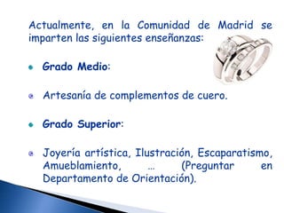 Actualmente, en la Comunidad de Madrid se
imparten las siguientes enseñanzas:

  Grado Medio:

  Artesanía de complementos de cuero.

  Grado Superior:

  Joyería artística, Ilustración, Escaparatismo,
  Amueblamiento,        …     (Preguntar      en
  Departamento de Orientación).
 