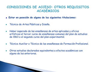 Estar en posesión de alguna de las siguientes titulaciones:

Técnico de Artes Plásticas y Diseño.

Haber superado de las enseñanzas de artes aplicadas y oficios
artísticos el tercer curso de enseñanzas comunes del plan de estudios
de 1963 o el segundo curso del plan experimental.

Técnico Auxiliar o Técnico de las enseñanzas de Formación Profesional.

Otros estudios declarados equivalentes a efectos académicos con
alguno de los anteriores.
 