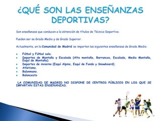 Son enseñanzas que conducen a la obtención de títulos de Técnico Deportivo.

Pueden ser se Grado Medio y de Grado Superior.

Actualmente, en la Comunidad de Madrid se imparten las siguientes enseñanzas de Grado Medio:

    Fútbol y Fútbol sala.
    Deportes de Montaña y Escalada (Alta montaña, Barrancos, Escalada, Media Montaña,
    Esquí de Montaña).
    Deportes de invierno (Esquí Alpino, Esquí de Fondo y Snowboard).
    Atletismo.
    Balonmano.
    Baloncesto

 LA COMUNIDAD DE MADRID NO DISPONE DE CENTROS PÚBLICOS EN LOS QUE SE
IMPARTAN ESTAS ENSEÑANZAS.
 