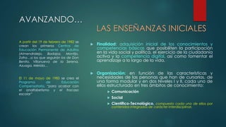 AVANZANDO… 
LAS ENSEÑANZAS INICIALES 
 Finalidad: adquisición inicial de los conocimientos y 
competencias básicas que posibiliten la participación 
en la vida social y política, el ejercicio de la ciudadanía 
activa y la competencia digital, así como fomentar el 
aprendizaje a lo largo de la vida. 
 Organización: en función de las características y 
necesidades de las personas que han de cursarlas, de 
una forma modular y en dos Niveles I y II, cada uno de 
ellos estructurado en tres ámbitos de conocimiento: 
 Comunicación 
 Social 
 Científico-Tecnológico, compuesto cada uno de ellos por 
contenidos integrados de carácter interdisciplinar. 
A partir del 19 de febrero de 1982 se 
crean los primeros Centros de 
Educación Permanente de Adultos 
(Almendralejo, Badajoz, Montijo, 
Zafra…a los que seguirán los de Don 
Benito, Villanueva de la Serena, 
Azuaga, Mérida… 
El 11 de mayo de 1983 se crea el 
Programa de Educación 
Compensatoria, “para acabar con 
el analfabetismo y el fracaso 
escolar” 
 