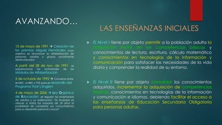 LAS ENSEÑANZAS INICIALES 
 El Nivel I tiene por objeto permitir a la población adulta la 
adquisición inicial de las competencias básicas y 
conocimientos de lectura, escritura, cálculo matemático 
y conocimientos en tecnologías de la información y 
comunicación para satisfacer las necesidades de la vida 
diaria y comprender la realidad de su entorno. 
 El Nivel II tiene por objeto consolidar los conocimientos 
adquiridos, incrementar la adquisición de competencias 
básicas, conocimientos en tecnologías de la información 
y comunicación e idiomas, debiendo facilitar el acceso a 
las enseñanzas de Educación Secundaria Obligatoria 
para personas adultas. 
AVANZANDO… 
15 de mayo de 1991  Creación de 
los premios Miguel Hernández cuyo 
objetivo es reconocer la alfabetización de 
personas adultas y grupos socialmente 
desfavorecidos- 
A partir del 28 de nov. de 1991 se 
subvencionan las actividades de los 
Módulos de Alfabetización 
5 de octubre de 1992  Convenio entre 
el MEC, la BBC y TVE para el desarrollo del 
Programa That’s English! 
4 de mayo de 2006  Ley Orgánica 
de Educación; se regulan las enseñanzas 
de adultos y su ordenación: “la finalidad es 
ofrecer a todos los mayores de 18 años la 
posibilidad de completar sus conocimientos 
para su desarrollo personal y social” 
 