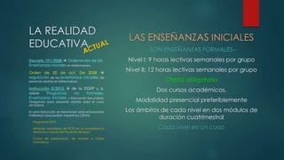 LA REALIDAD 
EDUCATIVA 
LAS ENSEÑANZAS INICIALES 
--SON ENSEÑANZAS FORMALES-- 
Nivel I: 9 horas lectivas semanales por grupo 
Nivel II: 12 horas lectivas semanales por grupo 
Oferta obligatoria 
Dos cursos académicos. 
Modalidad presencial preferiblemente 
Los ámbitos de cada nivel en dos módulos de 
duración cuatrimestral 
Cada nivel en un curso 
Decreto 191/2008  Ordenación de las 
Enseñanzas Iniciales en Extremadura. 
Orden de 20 de oct. De 2008  
regulación de las enseñanzas iniciales de 
personas adultas en Extremadura. 
Instrucción 8/2013  de la DGFP y U. 
sobre Programas no Formales, 
Enseñanzas Iniciales y Educación Secundaria 
Obligatoria para personas adultas para el curso 
2013/2014. 
En esta Instrucción se mencionan otras actuaciones 
FORMALES Que podrán impartir los CEPAS:: 
- Programas PCPI 
- Módulos voluntarios de PCPI en la modalidad a 
distancia a través del Proyecto @vanza 
- Cursos de preparación de acceso a Ciclos 
Formativos 
 