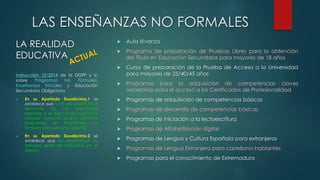 LAS ENSEÑANZAS NO FORMALES 
LA REALIDAD 
EDUCATIVA 
Instrucción 12/2014 de la DGFP y U. 
sobre Programas No Formales, 
Enseñanzas Iniciales y Educación 
Secundaria Obligatoria 
 En su Apartado Duodécimo,1 se 
establece que “una vez satisfecha la 
demanda de las enseñanzas 
regladas, si se dispone de espacios y 
recursos humanos podrán ofertarse 
programas de enseñanzas no 
formales para personas adultas” 
 En su Apartado Duodécimo,2 se 
establece que las enseñanzas no 
formales serán las indicadas en el 
Anexo I 
 Aula @vanza 
 Programa de preparación de Pruebas Libres para la obtención 
del Título en Educación Secundaria para mayores de 18 años 
 Curso de preparación de la Prueba de Acceso a la Universidad 
para mayores de 25/40/45 años 
 Programas para la adquisición de competencias claves 
necesarias para el acceso a los Certificados de Profesionalidad 
 Programas de adquisición de competencias básicas 
 Programas de desarrollo de competencias básicas 
 Programas de iniciación a la lectoescritura 
 Programas de Alfabetización digital 
 Programas de Lengua y Cultura Española para extranjeros 
 Programas de Lengua Extranjera para castellano-hablantes 
 Programas para el conocimiento de Extremadura 
 