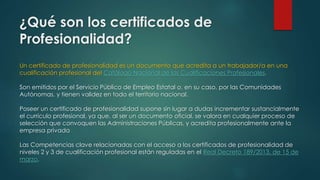 ¿Qué son los certificados de 
Profesionalidad? 
Un certificado de profesionalidad es un documento que acredita a un trabajador/a en una 
cualificación profesional del Catálogo Nacional de las Cualificaciones Profesionales. 
Son emitidos por el Servicio Público de Empleo Estatal o, en su caso, por las Comunidades 
Autónomas, y tienen validez en todo el territorio nacional. 
Poseer un certificado de profesionalidad supone sin lugar a dudas incrementar sustancialmente 
el currículo profesional, ya que, al ser un documento oficial, se valora en cualquier proceso de 
selección que convoquen las Administraciones Públicas, y acredita profesionalmente ante la 
empresa privada 
Las Competencias clave relacionadas con el acceso a los certificados de profesionalidad de 
niveles 2 y 3 de cualificación profesional están reguladas en el Real Decreto 189/2013, de 15 de 
marzo. 
 