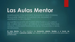 Las Aulas Mentor 
ENSEÑANZAS CON SOPORTE TELEMÁTICO QUE PODRÁN 
REALIZARSE DESDE EL DOMICILIO DEL ALUMNO O 
ASISTIENDO A UN CENTRO. 
LA MATRICULACIÓN SE PODRÁ EFECTUAR A LO LARGO 
DEL CURSO ESCOLAR Y SE DIRIGE A CUALQUIER PERSONA 
ADULTA, CON INDEPENDENCIA DE SU TITULACIÓN O NIVEL 
DE ESTUDIOS 
El Aula Mentor es una iniciativa de formación abierta, flexible y a través de 
Internet dirigida a personas adultas que deseen ampliar sus competencias personales y 
profesionales. 
 