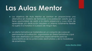 Las Aulas Mentor 
 Los objetivos de Aula Mentor se centran en proporcionar una 
alternativa en materia de formación a la población adulta que no 
tiene oportunidad de asistir a la oferta presencial y cuyo ritmo de 
aprendizaje y/o dedicación requiere un sistema totalmente flexible 
no sujeto ni a horarios ni a plazos de ningún tipo. 
 La oferta formativa se materializa en un conjunto de cursos en 
permanente actualización, organizados en áreas formativas y que 
han sido diseñados y/o adaptados especialmente para las 
características de los potenciales destinatarios y de la modalidad 
de enseñanza. 
Aulas Mentor (link) 
 