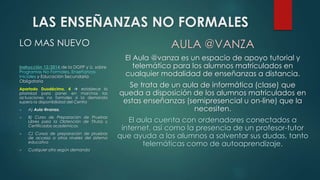 LAS ENSEÑANZAS NO FORMALES 
LO MAS NUEVO 
Instrucción 12/2014 de la DGFP y U. sobre 
Programas No Formales, Enseñanzas 
Iniciales y Educación Secundaria 
Obligatoria 
Apartado Duodécimo, 4  establece la 
prioridad para poner en marchas las 
actuaciones no formales si la demanda 
supera la disponibilidad del Centro 
 A) Aula @vanza. 
 B) Curso de Preparación de Pruebas 
Libres para la Obtención de Títulos y 
Certificados académicos. 
 C) Cursos de preparación de pruebas 
de acceso a otros niveles del sistema 
educativo 
 Cualquier otro según demanda 
AULA @VANZA 
El Aula @vanza es un espacio de apoyo tutorial y 
telemático para los alumnos matriculados en 
cualquier modalidad de enseñanzas a distancia. 
Se trata de un aula de informática (clase) que 
queda a disposición de los alumnos matriculados en 
estas enseñanzas (semipresencial u on-line) que la 
necesiten. 
El aula cuenta con ordenadores conectados a 
internet, así como la presencia de un profesor-tutor 
que ayuda a los alumnos a solventar sus dudas, tanto 
telemáticas como de autoaprendizaje. 
 