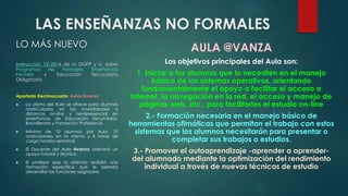 LAS ENSEÑANZAS NO FORMALES 
LO MÁS NUEVO 
Instrucción 12/2014 de la DGFP y U. sobre 
Programas No Formales, Enseñanzas 
Iniciales y Educación Secundaria 
Obligatoria 
Apartado Decimocuarto: Aulas @vanza 
 La oferta del Aula se ofrece para alumnos 
matriculados en las modalidades a 
distancia on-line y semipresencial en 
enseñanzas de Educación Secundaria, 
Bachillerato y Formación Profesional. 
 Mínimo de 10 alumnos por Aula, 10 
ordenadores en la misma y 4 horas de 
carga horaria semanal. 
 El Docente del Aula @vanza ofrecerá un 
apoyo tutorial y técnico. 
 El profesor que la atienda recibirá una 
formación específica que le permita 
desarrollar las funciones asignadas. 
AULA @VANZA 
Los objetivos principales del Aula son: 
1. Iniciar a los alumnos que lo necesiten en el manejo 
básico de los sistemas operativos, orientando 
fundamentalmente el apoyo a facilitar el acceso a 
internet, la navegación en la red, el acceso y manejo de 
páginas web, etc., para facilitarles el estudio on-line 
2.- Formación necesaria en el manejo básico de 
herramientas ofimáticas que permitan el trabajo con estos 
sistemas que los alumnos necesitarán para presentar o 
completar sus trabajos o estudios. 
3.- Promover el autoaprendizaje -aprender a aprender-del 
alumnado mediante la optimización del rendimiento 
individual a través de nuevas técnicas de estudio 
 