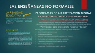 LAS ENSEÑANZAS NO FORMALES 
LA REALIDAD 
EDUCATIVA 
Instrucción 12/2014 de la DGFP y U. sobre 
Programas No Formales, Enseñanzas 
Iniciales y Educación Secundaria 
Obligatoria 
Apartado Segundo,3 
 El Centro puede emitir certificados de 
estos cursos previa evaluación de los 
conocimientos adquiridos 
 Al no ajustarse estas enseñanzas al 
modelo educativo oficial los certificados 
obtenidos no son considerados como 
oficiales y por lo tanto carecen de 
validez académica. Su reconocimiento 
es responsabilidad de la institución u 
organismo donde puedan presentarse. 
PROGRAMAS DE ALFABETIZACIÓN DIGITAL 
IDIOMA EXTRANJERO PARA CASTELLANO-HABLANTES 
ESPAÑOL Y CULTURA ESPAÑOLA PARA EXTRANJEROS 
Estas enseñanzas y las anteriores deben contar con una programación 
individualizada que debe formar parte de la PGA con la denominación genérica: 
“Actividades para el desarrollo Personal y Social” 
Esta programación debe contar al menos con los siguientes apartados: 
A) Denominación de la actividad 
B) Finalidades y Objetivos 
C) Relación con el desarrollo de las competencias básicas 
D) Contenidos, actividades y criterios de evaluación 
E) Calendario, horario y duración de la actividad 
F) Número de participantes 
G) Profesorado o profesionales que la imparten 
 