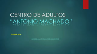 CENTRO DE ADULTOS 
“ANTONIO MACHADO” 
OCTUBRE, 2014 
ACCESO A LA PÁGINA WEB DEL CENTRO 
