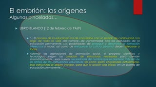 El embrión: los orígenes 
Algunas pinceladas… 
 LIBRO BLANCO (12 de febrero de 1969) 
 “…El proceso de la educación ha de concebirse con un sentido de continuidad a lo 
largo de toda la vida del hombre…de conformidad con los postulados de la 
educación permanente. Las posibilidades de proseguir y desarrollar la formación 
intelectual y moral, así como de enriquecer la cultura personal deben ofrecerse a 
todos. 
 Además las aspiraciones de promoción social, el progreso científico y 
tecnológico…exigen las creación de estructuras necesarias para atender 
sistemáticamente…esas nuevas necesidades del hombre que se plantean más allá de 
los límites de las instituciones educativas tal como están concebidas actualmente. 
Esas estructuras se deben integrar, para que la acción sea eficaz, en un sistema de 
educación permanente…” 
 