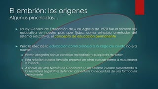 El embrión: los orígenes 
Algunas pinceladas… 
 La ley General de Educación de 6 de Agosto de 1970 fue la primera ley 
educativa de nuestro país que fijaba, como principio orientador del 
sistema educativo, el concepto de educación permanente 
 Pero la idea de la educación como proceso a lo largo de la vida no era 
nueva: 
 Platón abogaba por un continuo aprendizaje y búsqueda del saber. 
 Esta reflexión estaba también presente en otras culturas como la musulmana 
o la hindú. 
 A finales del XVIII Nicolás de Condorcet en un célebre informe presentando a 
la Asamblea Legislativa defendía con énfasis la necesidad de una formación 
permanente 
 