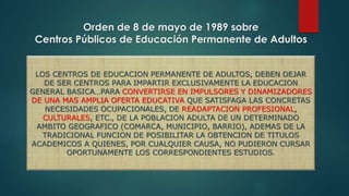 Orden de 8 de mayo de 1989 sobre 
Centros Públicos de Educación Permanente de Adultos 
LOS CENTROS DE EDUCACION PERMANENTE DE ADULTOS, DEBEN DEJAR 
DE SER CENTROS PARA IMPARTIR EXCLUSIVAMENTE LA EDUCACION 
GENERAL BASICA…PARA CONVERTIRSE EN IMPULSORES Y DINAMIZADORES 
DE UNA MAS AMPLIA OFERTA EDUCATIVA QUE SATISFAGA LAS CONCRETAS 
NECESIDADES OCUPACIONALES, DE READAPTACION PROFESIONAL, 
CULTURALES, ETC., DE LA POBLACION ADULTA DE UN DETERMINADO 
AMBITO GEOGRAFICO (COMARCA, MUNICIPIO, BARRIO), ADEMAS DE LA 
TRADICIONAL FUNCION DE POSIBILITAR LA OBTENCION DE TITULOS 
ACADEMICOS A QUIENES, POR CUALQUIER CAUSA, NO PUDIERON CURSAR 
OPORTUNAMENTE LOS CORRESPONDIENTES ESTUDIOS. 
 