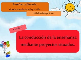 EnseñanzaSituada:
Vínculoentre laescuela y lavida.
Frida Díaz Barriga Arceo.
La conducción de la enseñanza
mediante proyectos situados.
 