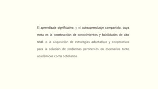 El aprendizaje significativo y el autoaprendizaje compartido, cuya
meta es la construcción de conocimientos y habilidades de alto
nivel o la adquisición de estrategias adaptativas y cooperativas
para la solución de problemas pertinentes en escenarios tanto
académicos como cotidianos.
 