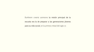 Durkheim creería asimismo la misión principal de la
escuela era la de preparar a las generaciones jóvenes
para su vida social, en la primera mitad del siglo xx
 