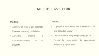 MODELOS DE INSTRUCCIÓN
Modelo I
• Aprender al inicio y por separado
los conocimientos y habilidades.
• Aplicarlos creativa e
independientemente en el
proyecto.
Modelo II
• El proyecto es el centro de la enseñanza. Es
una “totalidad natural”
• La instrucción se integra al propio proyecto
• Permite la construcción de aprendizajes
relevantes y significativos.
 