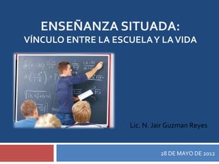 ENSEÑANZA SITUADA:
VÍNCULO ENTRE LA ESCUELA Y LA VIDA




                    Lic. N. Jair Guzman Reyes


                             28 DE MAYO DE 2012
 