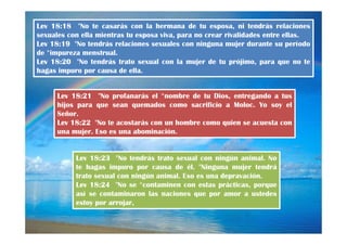 Lev 18:18 "No te casarás con la hermana de tu esposa, ni tendrás relaciones
sexuales con ella mientras tu esposa viva, para no crear rivalidades entre ellas.
Lev 18:19 "No tendrás relaciones sexuales con ninguna mujer durante su período
de *impureza menstrual.
Lev 18:20 "No tendrás trato sexual con la mujer de tu prójimo, para que no te
hagas impuro por causa de ella.

Lev 18:21 "No profanarás el *nombre de tu Dios, entregando a tus
hijos para que sean quemados como sacrificio a Moloc. Yo soy el
Señor.
Lev 18:22 "No te acostarás con un hombre como quien se acuesta con
una mujer. Eso es una abominación.

Lev 18:23 "No tendrás trato sexual con ningún animal. No
te hagas impuro por causa de él. "Ninguna mujer tendrá
trato sexual con ningún animal. Eso es una depravación.
Lev 18:24 "No se *contaminen con estas prácticas, porque
así se contaminaron las naciones que por amor a ustedes
estoy por arrojar,

 