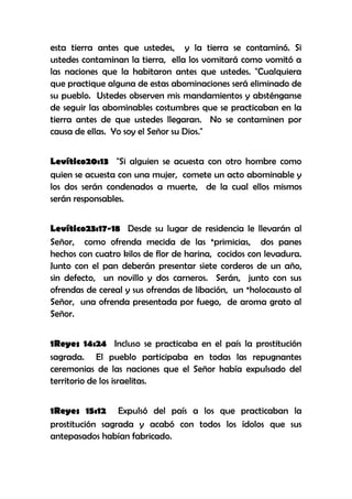 esta tierra antes que ustedes, y la tierra se contaminó. Si
ustedes contaminan la tierra, ella los vomitará como vomitó a
las naciones que la habitaron antes que ustedes. "Cualquiera
que practique alguna de estas abominaciones será eliminado de
su pueblo. Ustedes observen mis mandamientos y absténganse
de seguir las abominables costumbres que se practicaban en la
tierra antes de que ustedes llegaran. No se contaminen por
causa de ellas. Yo soy el Señor su Dios."
Levítico20:13 "Si alguien se acuesta con otro hombre como
quien se acuesta con una mujer, comete un acto abominable y
los dos serán condenados a muerte, de la cual ellos mismos
serán responsables.
Levítico23:17-18 Desde su lugar de residencia le llevarán al
Señor, como ofrenda mecida de las *primicias, dos panes
hechos con cuatro kilos de flor de harina, cocidos con levadura.
Junto con el pan deberán presentar siete corderos de un año,
sin defecto, un novillo y dos carneros. Serán, junto con sus
ofrendas de cereal y sus ofrendas de libación, un *holocausto al
Señor, una ofrenda presentada por fuego, de aroma grato al
Señor.
1Reyes 14:24 Incluso se practicaba en el país la prostitución
sagrada. El pueblo participaba en todas las repugnantes
ceremonias de las naciones que el Señor había expulsado del
territorio de los israelitas.
1Reyes 15:12 Expulsó del país a los que practicaban la
prostitución sagrada y acabó con todos los ídolos que sus
antepasados habían fabricado.

 