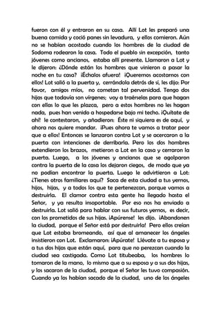 fueron con él y entraron en su casa. Allí Lot les preparó una
buena comida y coció panes sin levadura, y ellos comieron. Aún
no se habían acostado cuando los hombres de la ciudad de
Sodoma rodearon la casa. Todo el pueblo sin excepción, tanto
jóvenes como ancianos, estaba allí presente. Llamaron a Lot y
le dijeron: ¿Dónde están los hombres que vinieron a pasar la
noche en tu casa? ¡Échalos afuera! ¡Queremos acostarnos con
ellos! Lot salió a la puerta y, cerrándola detrás de sí, les dijo: Por
favor, amigos míos, no cometan tal perversidad. Tengo dos
hijas que todavía son vírgenes; voy a traérselas para que hagan
con ellas lo que les plazca, pero a estos hombres no les hagan
nada, pues han venido a hospedarse bajo mi techo. ¡Quítate de
ahí! le contestaron, y añadieron: Éste ni siquiera es de aquí, y
ahora nos quiere mandar. ¡Pues ahora te vamos a tratar peor
que a ellos! Entonces se lanzaron contra Lot y se acercaron a la
puerta con intenciones de derribarla. Pero los dos hombres
extendieron los brazos, metieron a Lot en la casa y cerraron la
puerta. Luego, a los jóvenes y ancianos que se agolparon
contra la puerta de la casa los dejaron ciegos, de modo que ya
no podían encontrar la puerta. Luego le advirtieron a Lot:
¿Tienes otros familiares aquí? Saca de esta ciudad a tus yernos,
hijos, hijas, y a todos los que te pertenezcan, porque vamos a
destruirla. El clamor contra esta gente ha llegado hasta el
Señor, y ya resulta insoportable. Por eso nos ha enviado a
destruirla. Lot salió para hablar con sus futuros yernos, es decir,
con los prometidos de sus hijas. ¡Apúrense! les dijo. ¡Abandonen
la ciudad, porque el Señor está por destruirla! Pero ellos creían
que Lot estaba bromeando, así que al amanecer los ángeles
insistieron con Lot. Exclamaron: ¡Apúrate! Llévate a tu esposa y
a tus dos hijas que están aquí, para que no perezcan cuando la
ciudad sea castigada. Como Lot titubeaba, los hombres lo
tomaron de la mano, lo mismo que a su esposa y a sus dos hijas,
y los sacaron de la ciudad, porque el Señor les tuvo compasión.
Cuando ya los habían sacado de la ciudad, uno de los ángeles

 