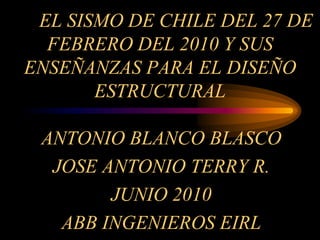 EL SISMO DE CHILE DEL 27 DE
FEBRERO DEL 2010 Y SUS
ENSEÑANZAS PARA EL DISEÑO
ESTRUCTURAL
ANTONIO BLANCO BLASCO
JOSE ANTONIO TERRY R.
JUNIO 2010
ABB INGENIEROS EIRL
 