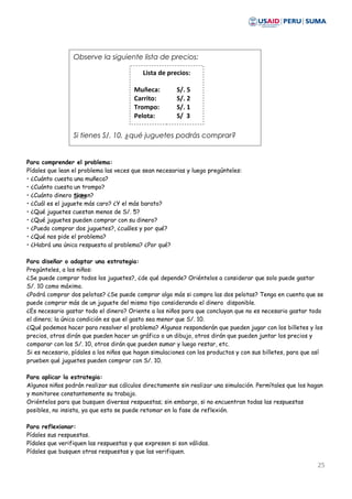 Para comprender el problema:
Pídales que lean el problema las veces que sean necesarias y luego pregúnteles:
• ¿Cuánto cuesta una muñeca?
• ¿Cuánto cuesta un trompo?
• ¿Cuánto dinero tienen?
• ¿Cuál es el juguete más caro? ¿Y el más barato?
• ¿Qué juguetes cuestan menos de S/. 5?
• ¿Qué juguetes pueden comprar con su dinero?
• ¿Puedo comprar dos juguetes?, ¿cuáles y por qué?
• ¿Qué nos pide el problema?
• ¿Habrá una única respuesta al problema? ¿Por qué?
Para diseñar o adaptar una estrategia:
Pregúnteles, a los niños:
¿Se puede comprar todos los juguetes?, ¿de qué depende? Oriéntelos a considerar que solo puede gastar
S/. 10 como máximo.
¿Podrá comprar dos pelotas? ¿Se puede comprar algo más si compra las dos pelotas? Tenga en cuenta que se
puede comprar más de un juguete del mismo tipo considerando el dinero disponible.
¿Es necesario gastar todo el dinero? Oriente a los niños para que concluyan que no es necesario gastar todo
el dinero; la única condición es que el gasto sea menor que S/. 10.
¿Qué podemos hacer para resolver el problema? Algunos responderán que pueden jugar con los billetes y los
precios, otros dirán que pueden hacer un gráfico o un dibujo, otros dirán que pueden juntar los precios y
comparar con los S/. 10, otros dirán que pueden sumar y luego restar, etc.
Si es necesario, pídales a los niños que hagan simulaciones con los productos y con sus billetes, para que así
prueben qué juguetes pueden comprar con S/. 10.
Para aplicar la estrategia:
Algunos niños podrán realizar sus cálculos directamente sin realizar una simulación. Permítales que los hagan
y monitoree constantemente su trabajo.
Oriéntelos para que busquen diversas respuestas; sin embargo, si no encuentran todas las respuestas
posibles, no insista, ya que esto se puede retomar en la fase de reflexión.
Para reflexionar:
Pídales sus respuestas.
Pídales que verifiquen las respuestas y que expresen si son válidas.
Pídales que busquen otras respuestas y que las verifiquen.
25
Observe la siguiente lista de precios:
Si tienes S/. 10, ¿qué juguetes podrás comprar?
Si la
Lista de precios:
Muñeca: S/. 5
Carrito: S/. 2
Trompo: S/. 1
Pelota: S/ 3
 