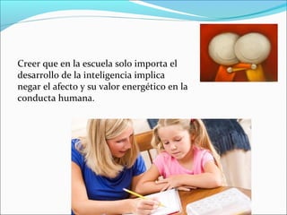 Creer que en la escuela solo importa el
desarrollo de la inteligencia implica
negar el afecto y su valor energético en la
conducta humana.
 