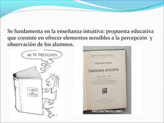 Se fundamenta en la enseñanza intuitiva: propuesta educativa
que consiste en ofrecer elementos sensibles a la percepción y
observación de los alumnos.
 