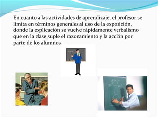 En cuanto a las actividades de aprendizaje, el profesor se
limita en términos generales al uso de la exposición,
donde la explicación se vuelve rápidamente verbalismo
que en la clase suple el razonamiento y la acción por
parte de los alumnos.
 
