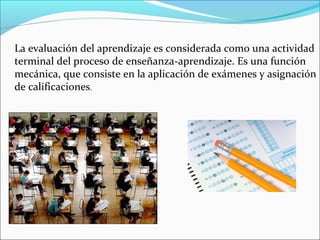 La evaluación del aprendizaje es considerada como una actividad
terminal del proceso de enseñanza-aprendizaje. Es una función
mecánica, que consiste en la aplicación de exámenes y asignación
de calificaciones.
 