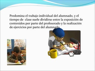 Predomina el trabajo individual del alumnado, y el
tiempo de clase suele dividirse entre la exposición de
contenidos por parte del profesorado y la realización
de ejercicios por parte del alumnado.
 