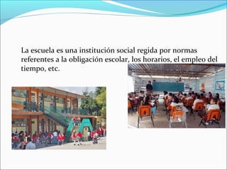 La escuela es una institución social regida por normas
referentes a la obligación escolar, los horarios, el empleo del
tiempo, etc.
 