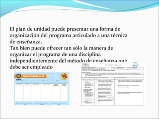 El plan de unidad puede presentar una forma de
organización del programa articulado a una técnica
de enseñanza.
Tan bien puede ofrecer tan sólo la manera de
organizar el programa de una disciplina
independientemente del método de enseñanza que
debe ser empleado
 