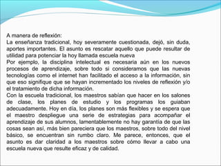 A manera de reflexión:
La enseñanza tradicional, hoy severamente cuestionada, dejó, sin duda,
aportes importantes. El asunto es rescatar aquello que puede resultar de
utilidad para potenciar la hoy llamada escuela nueva
Por ejemplo, la disciplina intelectual es necesaria aún en los nuevos
procesos de aprendizaje, sobre todo si consideramos que las nuevas
tecnologías como el internet han facilitado el acceso a la información, sin
que eso signifique que se hayan incrementado los niveles de reflexión y/o
el tratamiento de dicha información.
Con la escuela tradicional, los maestros sabían que hacer en los salones
de clase, los planes de estudio y los programas los guiaban
adecuadamente. Hoy en día, los planes son más flexibles y se espera que
el maestro despliegue una serie de estrategias para acompañar el
aprendizaje de sus alumnos, lamentablemente no hay garantía de que las
cosas sean así, más bien pareciera que los maestros, sobre todo del nivel
básico, se encuentran sin rumbo claro. Me parece, entonces, que el
asunto es dar claridad a los maestros sobre cómo llevar a cabo una
escuela nueva que resulte eficaz y de calidad.
 
