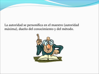 La autoridad se personifica en el maestro (autoridad
máxima), dueño del conocimiento y del método.
 
