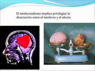 El intelectualismo implica privilegiar la
disociación entre el intelecto y el afecto.
 