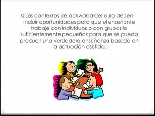 0 Los contextos de actividad del aula deben

incluir oportunidades para que el enseñante
trabaje con individuos o con grupos lo
suficientemente pequeños para que se pueda
producir una verdadera enseñanza basada en
la actuación asistida.

 