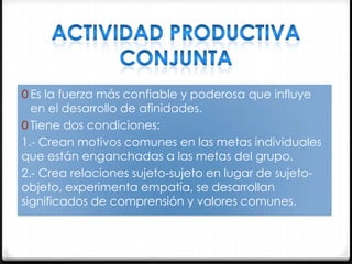 0 Es la fuerza más confiable y poderosa que influye

en el desarrollo de afinidades.
0 Tiene dos condiciones:
1.- Crean motivos comunes en las metas individuales
que están enganchadas a las metas del grupo.
2.- Crea relaciones sujeto-sujeto en lugar de sujetoobjeto, experimenta empatía, se desarrollan
significados de comprensión y valores comunes.

 