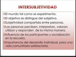 0 El mundo tal como se experimenta.

0 El objetivo se distingue del subjetivo.
0 Subjetividad compartida entre personas.
0 Las personas perciben, interpretan, valoran,

utilizan y responden de la misma manera.
0 Influencia de los participantes y socialización
en la escuela.
0 Importancia del desarrollo individual, para una
vida comunitaria satisfactoria.

 
